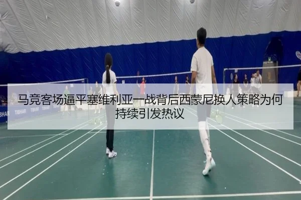 马竞客场逼平塞维利亚一战背后西蒙尼换人策略为何持续引发热议