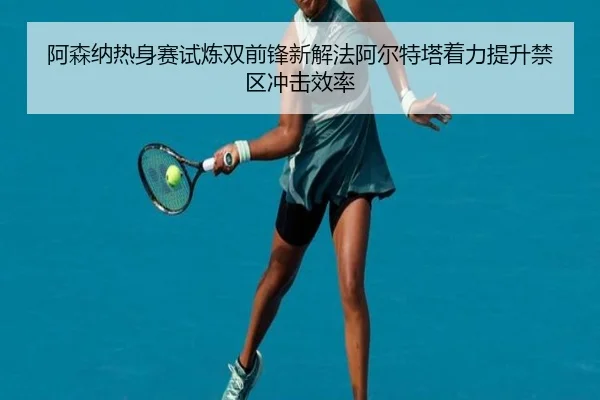 阿森纳热身赛试炼双前锋新解法阿尔特塔着力提升禁区冲击效率